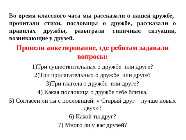 Во время классного часа мы рассказали о нашей дружбе, прочитали стихи, пословицы о дружбе, рассказали о правилах дружбы, разыграли типичные ситуации, возникающие у друзей. Провели анкетирование, где ребятам задавали вопросы: 1)Три существительных о дружбе или друге? 2)Три прилагательных о дружбе или друге? 3)Три глагола о дружбе или друге? 4) Какая пословица о дружбе тебе близка. 5) Согласен ли ты с пословицей: « Старый друг – лучше новых двух»? 6) Какой ты друг? 7) Много ли у вас друзей? 