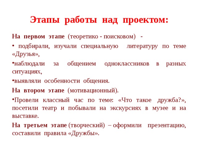 Этапы  работы  над  проектом: На  первом  этапе   (теоретико - поисковом)   -  подбирали, изучали специальную литературу по теме «Друзья», наблюдали  за  общением  одноклассников в разных ситуациях,   выявляли  особенности  общения. На  втором  этапе   (мотивационный). Провели классный час по теме: «Что такое  дружба?», посетили театр и побывали на экскурсиях в музее и на выставке.   На третьем этапе  (творческий) – оформили презентацию, составили правила «Дружбы». 