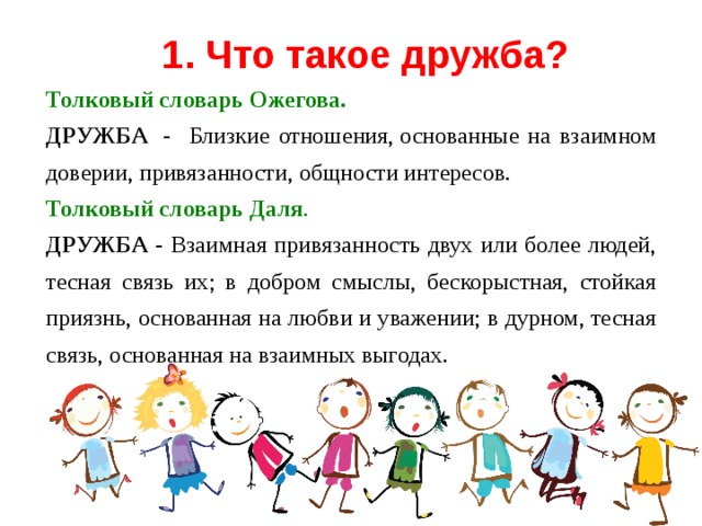 1. Что такое дружба? Толковый словарь   Ожегова.  ДРУЖБА  - Близкие отношения, основанные на взаимном доверии, привязанности, общности интересов.  Толковый словарь   Даля .  ДРУЖБА - Взаимная привязанность двух или более людей, тесная связь их; в добром смыслы, бескорыстная, стойкая приязнь, основанная на любви и уважении; в дурном, тесная связь, основанная на взаимных выгодах.  