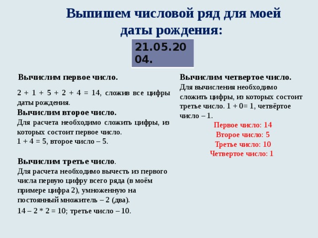   Выпишем числовой ряд для моей  даты рождения:  21.05.2004. Вычислим четвертое число. Вычислим первое число. Для вычисления необходимо сложить цифры, из которых состоит третье число. 1 + 0= 1, четвёртое число – 1. Первое число: 14  Второе число: 5  Третье число: 10  Четвертое число: 1  2 + 1 + 5 + 2 + 4 = 14, сложив все цифры даты рождения. Вычислим второе число. Для расчета необходимо сложить цифры, из которых состоит первое число. 1 + 4 = 5, второе число – 5.   Вычислим третье число . Для расчета необходимо вычесть из первого числа первую цифру всего ряда (в моём примере цифра 2), умноженную на постоянный множитель – 2 (два). 14 – 2 * 2 = 10; третье число – 10.   