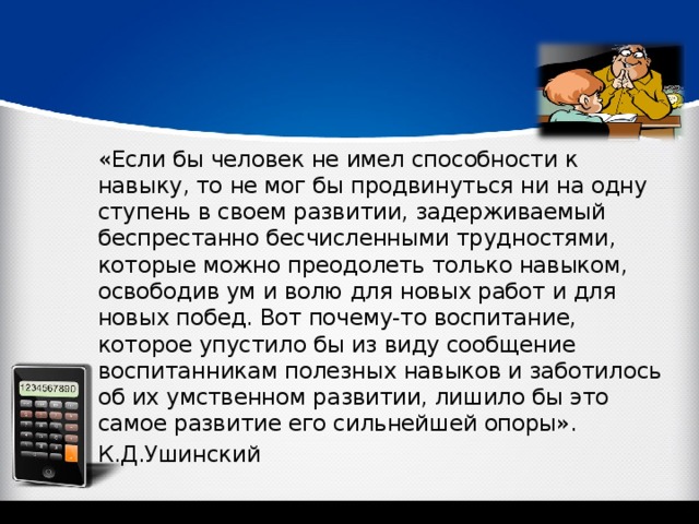 «Если бы человек не имел способности к навыку, то не мог бы продвинуться ни на одну ступень в своем развитии, задерживаемый беспрестанно бесчисленными трудностями, которые можно преодолеть только навыком, освободив ум и волю для новых работ и для новых побед. Вот почему-то воспитание, которое упустило бы из виду сообщение воспитанникам полезных навыков и заботилось об их умственном развитии, лишило бы это самое развитие его сильнейшей опоры». К.Д.Ушинский 