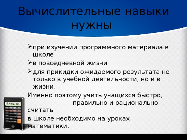 Вычислительные навыки нужны при изучении программного материала в школе в повседневной жизни для прикидки ожидаемого результата не только в учебной деятельности, но и в жизни. Именно поэтому учить учащихся быстро, правильно и рационально считать в школе необходимо на уроках математики. 