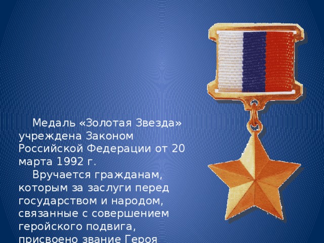  Медаль «Золотая Звезда» учреждена Законом Российской Федерации от 20 марта 1992 г.  Вручается гражданам, которым за заслуги перед государством и народом, связанные с совершением геройского подвига, присвоено звание Героя Российской Федерации. 