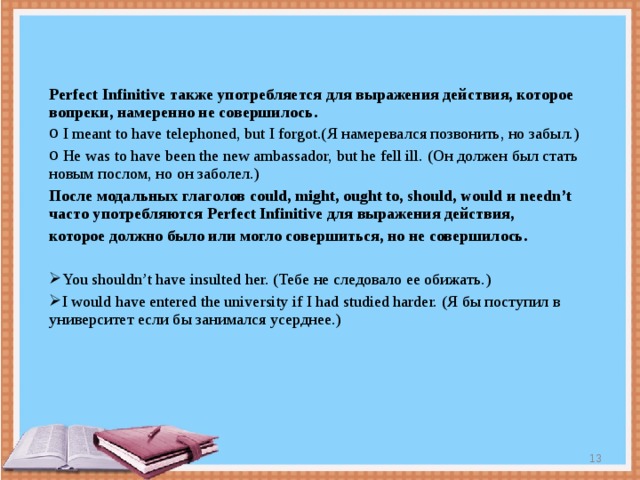 Perfect Infinitive также употребляется для выражения действия, которое вопреки, намеренно не совершилось.  I meant to have telephoned, but I forgot.( Я намеревался позвонить, но  забыл.)  He was to have been the new ambassador, but he fell ill. ( Он должен был стать  новым послом, но он заболел.) После модальных глаголов could, might, ought to, should, would и needn’t часто употребляются Perfect Infinitive для выражения действия, которое должно было или могло совершиться, но не совершилось.  You shouldn’t have insulted her. ( Тебе не следовало ее обижать.) I would have entered the university if I had studied harder. ( Я бы поступил  в университет если бы занимался усерднее.)  