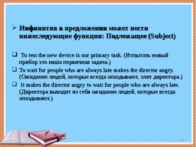 Инфинитив в предложении может нести нижеследующие функции:  Подлежащее ( Subject)   To test the new device is our primary task. ( Испытать новый прибор это наша первичная задача.) To wait for people who are always late makes the director angry.( Ожидание людей, которые всегда опаздывают, злит директора.)  It makes the director angry to wait for people who are always late.( Директора выводит из себя ожидание людей, которые всегда опаздывают.)  
