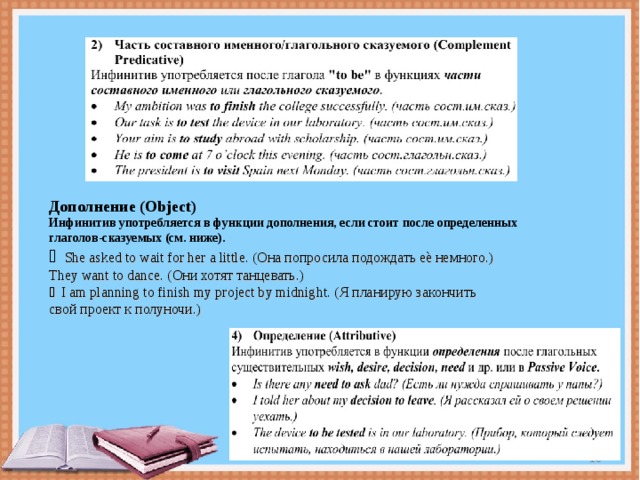 Дополнение (Object) Инфинитив употребляется в функции дополнения, если стоит после определенных глаголов-сказуемых (см. ниже).  She asked to wait for her a little. (Она попросила подождать еѐ немного.) They want to dance. ( Они хотят танцевать.)  I am planning to finish my project by midnight. ( Я планирую закончить свой проект к полуночи.)  