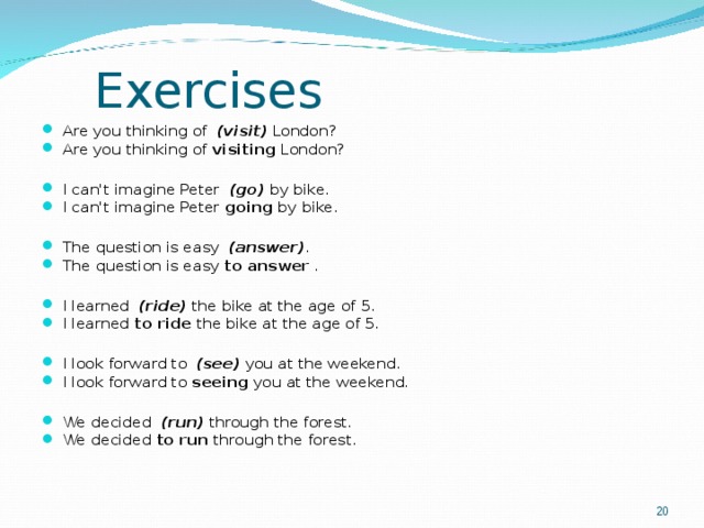 Exercises Are you thinking of   (visit)  London? Are you thinking of  visiting  London?  I can't imagine Peter   (go)  by bike. I can't imagine Peter  going  by bike.  The question is easy   (answer) . The question is easy  to answer  .  I learned   (ride)  the bike at the age of 5. I learned  to ride  the bike at the age of 5.  I look forward to   (see)  you at the weekend. I look forward to  seeing  you at the weekend.  We decided   (run)  through the forest. We decided  to run  through the forest.   