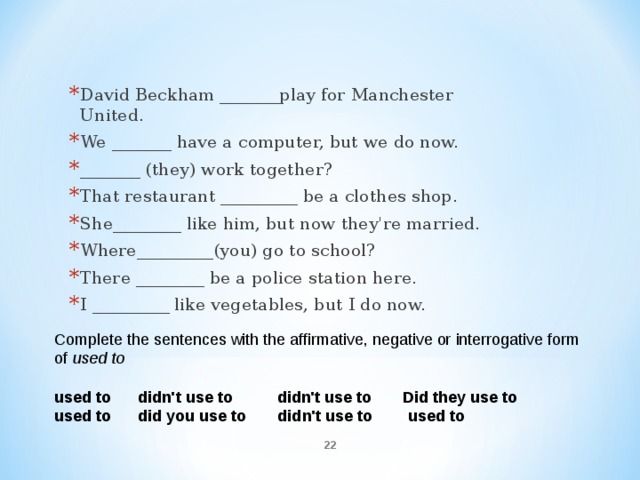 David Beckham _______play for Manchester United. We _______ have a computer, but we do now. _______ (they) work together? That restaurant _________ be a clothes shop. She________ like him, but now they're married. Where_________(you) go to school? There ________ be a police station here. I _________ like vegetables, but I do now.  Complete the sentences with the affirmative, negative or interrogative form of  used to    used to  didn't use to  didn't use to  Did they use to used to  did you use to  didn't use to  used to  