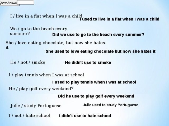I / live in a flat when I was a child.  I used to live in a flat when I was a child We / go to the beach every summer?  Did we use to go to the beach every summer? She / love eating chocolate, but now she hates it  She used to love eating chocolate but now she hates it He didn't use to smoke He / not / smoke    I / play tennis when I was at school  I used to play tennis when I was at school He / play golf every weekend? Did he use to play golf every weekend Julie / study Portuguese  Julie used to study Portuguese  I didn't use to hate school I / not / hate school 