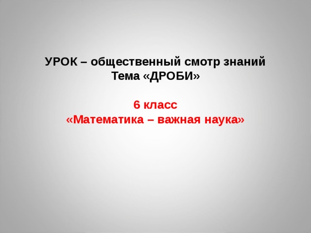 УРОК – общественный смотр знаний  Тема «ДРОБИ»   6 класс  «Математика – важная наука»     