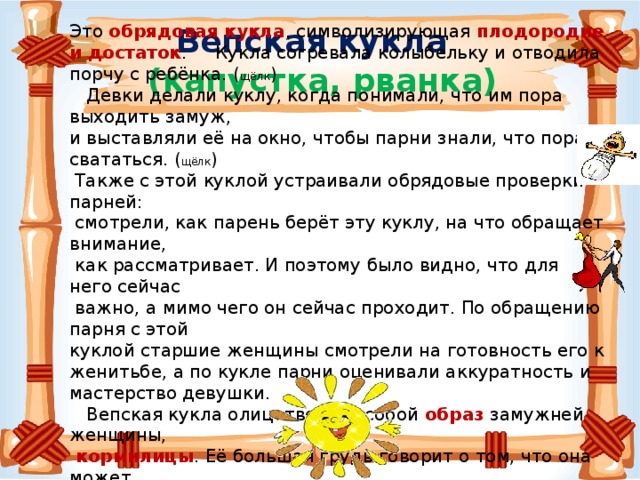 Это обрядовая кукла , символизирующая плодородие и достаток . Кукла согревала колыбельку и отводила порчу с ребёнка. ( щёлк )  Девки делали куклу, когда понимали, что им пора выходить замуж, и выставляли её на окно, чтобы парни знали, что пора свататься. ( щёлк )  Также с этой куклой устраивали обрядовые проверки парней:  смотрели, как парень берёт эту куклу, на что обращает внимание,  как рассматривает. И поэтому было видно, что для него сейчас  важно, а мимо чего он сейчас проходит. По обращению парня с этой куклой старшие женщины смотрели на готовность его к женитьбе, а по кукле парни оценивали аккуратность и мастерство девушки.  Вепская кукла олицетворяет собой образ замужней женщины,  кормилицы . Её большая грудь говорит о том, что она может прокормить всех.( щёлк ) Вепская кукла  (капустка, рванка) 