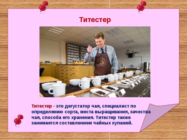 Титестер Титестер - это дегустатор чая, специалист по определению сорта, места выращивания, качества чая, способа его хранения. Титестер также занимается составлением чайных купажей.  