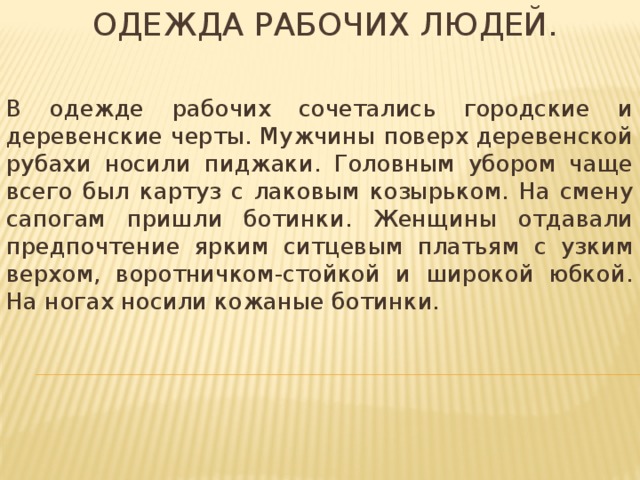 Одежда рабочих людей. В одежде рабочих сочетались городские и деревенские черты. Мужчины поверх деревенской рубахи носили пиджаки. Головным убором чаще всего был картуз с лаковым козырьком. На смену сапогам пришли ботинки. Женщины отдавали предпочтение ярким ситцевым платьям с узким верхом, воротничком-стойкой и широкой юбкой. На ногах носили кожаные ботинки. 