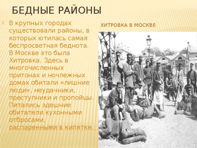 Бедные районы Хитровка в Москве В крупных городах существовали районы, в которых ютилась самая беспросветная беднота. В Москве это была Хитровка. Здесь в многочисленных притонах и ночлежных домах обитали «лишние люди», неудачники, преступники и пропойцы. Питались здешние обитатели кухонными отбросами, распаренными в кипятке. 