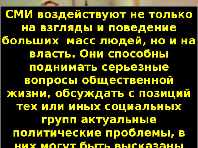 СМИ воздействуют не только на взгляды и поведение больших масс людей, но и на власть. Они способны поднимать серьезные вопросы общественной жизни, обсуждать с позиций тех или иных социальных групп актуальные политические проблемы, в них могут быть высказаны различные суждения о деятельности политиков. Технический прогресс позволил не только быстро информировать о произошедшем, но и делать «очевидцами» событий, происходящих далеко от них. Сообщение о событии, дополняемое изображением на телевизионном экране, нередко оставляет у зрителя-слушателя сильные впечатления. 
