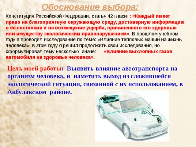 Обоснование выбора: : «Каждый имеет право на благоприятную окружающую среду, достоверную информацию о ее состоянии и на возмещение ущерба, причиненного его здоровью или имуществу экологическим правонарушением»  «Влияние выхлопных газов автомобиля на здоровье человека». Цель моей работы : Выявить влияние автотранспорта на организм человека, и наметить выход из сложившейся экологической ситуации, связанной с их использованием, в Акбулакском районе. 