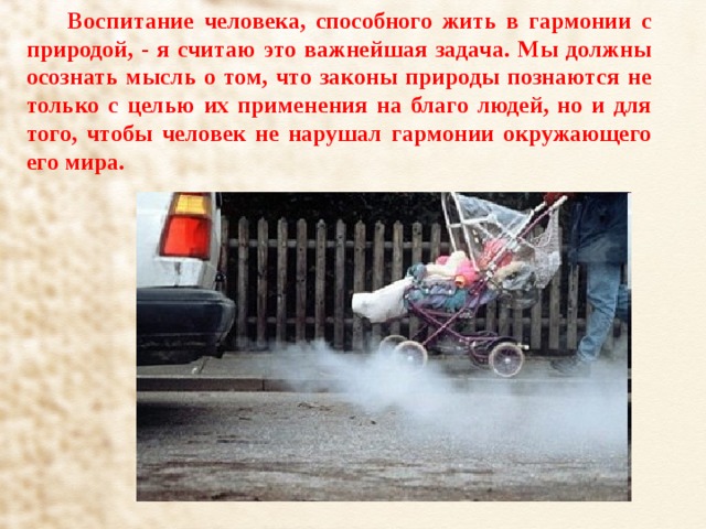 Воспитание человека, способного жить в гармонии с природой, - я считаю это важнейшая задача. Мы должны осознать мысль о том, что законы природы познаются не только с целью их применения на благо людей, но и для того, чтобы человек не нарушал гармонии окружающего его мира. 