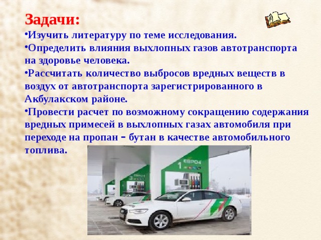 Задачи: Изучить литературу по теме исследования. Определить влияния выхлопных газов автотранспорта на здоровье человека. Рассчитать количество выбросов вредных веществ в воздух от автотранспорта зарегистрированного в Акбулакском районе. Провести расчет по возможному сокращению содержания вредных примесей в выхлопных газах автомобиля при переходе на пропан – бутан в качестве автомобильного топлива. 