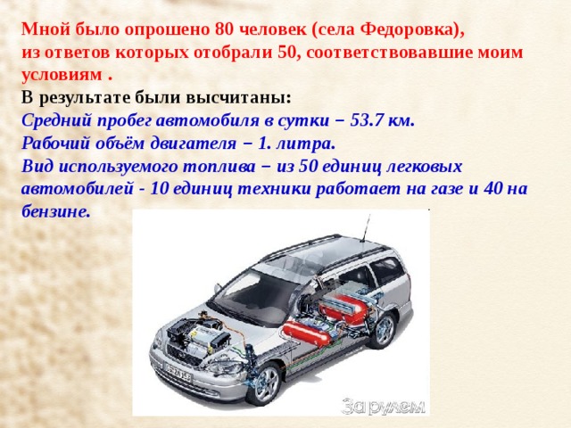 Мной было опрошено 80 человек (села Федоровка), из ответов которых отобрали 50, соответствовавшие моим условиям . В результате были высчитаны: Средний пробег автомобиля в сутки – 53.7 км. Рабочий объём двигателя – 1. литра. Вид используемого топлива – из 50 единиц легковых автомобилей - 10 единиц техники работает на газе и 40 на бензине.  