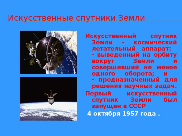 Искусственные спутники Земли Искусственный спутник Земли - космический летательный аппарат:  - выведенный на орбиту вокруг Земли и совершивший не менее одного оборота; и  - предназначенный для решения научных задач. Первый искусственный спутник Земли был запущен в СССР  4 октября 1957 года . 