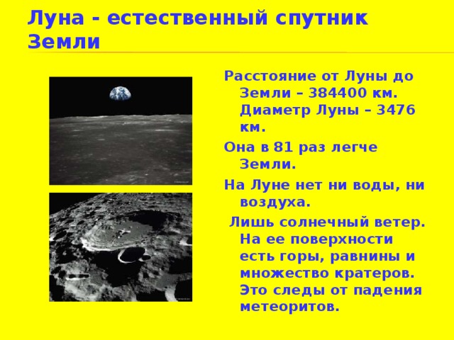 Луна - естественный спутник Земли Расстояние от Луны до Земли – 384400 км. Диаметр Луны – 3476 км. Она в 81 раз легче Земли. На Луне нет ни воды, ни воздуха.  Лишь солнечный ветер. На ее поверхности есть горы, равнины и множество кратеров. Это следы от падения метеоритов. 