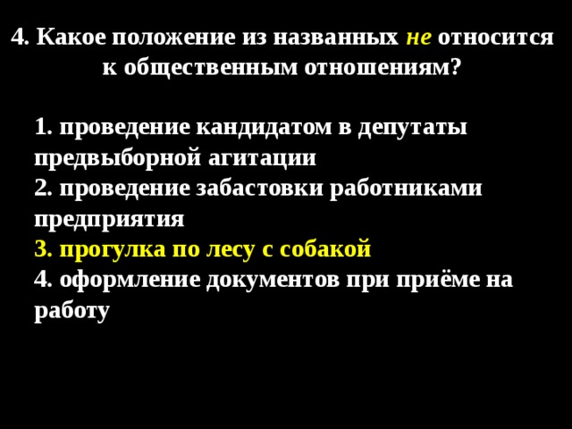 4. Какое положение из названных  не  относится к общественным отношениям?  1. проведение кандидатом в депутаты предвыборной агитации 2. проведение забастовки работниками предприятия 3. прогулка по лесу с собакой 4. оформление документов при приёме на работу 