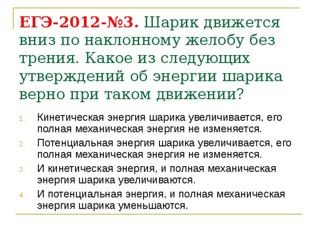 ЕГЭ-2012-№3. Шарик движется вниз по наклонному желобу без трения. Какое из следующих утверждений об энергии шарика верно при таком движении? Кинетическая энергия шарика увеличивается, его полная механическая энергия не изменяется. Потенциальная энергия шарика увеличивается, его полная механическая энергия не изменяется. И кинетическая энергия, и полная механическая энергия шарика увеличиваются. И потенциальная энергия, и полная механическая энергия шарика уменьшаются. 