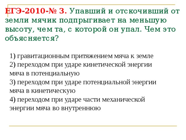 ЕГЭ-2010-№ 3. Упавший и отскочивший от земли мячик подпрыгивает на меньшую высоту, чем та, с которой он упал. Чем это объясняется? 1) гравитационным притяжением мяча к земле 2) переходом при ударе кинетической энергии мяча в потенциальную 3) переходом при ударе потенциальной энергии мяча в кинетическую 4) переходом при ударе части механической энергии мяча во внутреннюю 