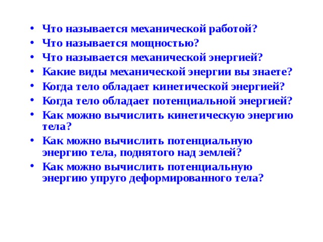 Что называется механической работой? Что называется мощностью? Что называется механической энергией? Какие виды механической энергии вы знаете? Когда тело обладает кинетической энергией? Когда тело обладает потенциальной энергией? Как можно вычислить кинетическую энергию тела? Как можно вычислить потенциальную энергию тела, поднятого над землей? Как можно вычислить потенциальную энергию упруго деформированного тела? 