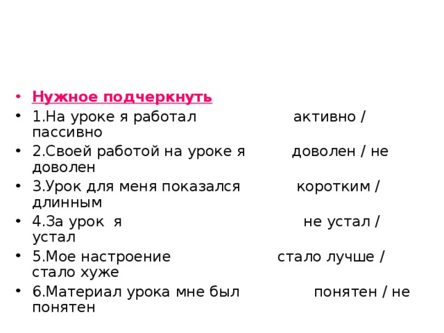 Нужное подчеркнуть 1.На уроке я работал активно / пассивно 2.Своей работой на уроке я доволен / не доволен 3.Урок для меня показался коротким / длинным 4.За урок я не устал / устал 5.Мое настроение стало лучше / стало хуже 6.Материал урока мне был понятен / не понятен 