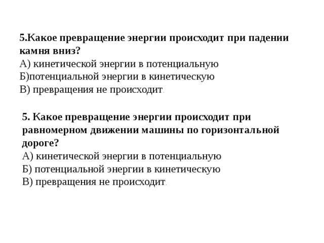   5.Какое превращение энергии происходит при падении камня вниз? А) кинетической энергии в потенциальную Б)потенциальной энергии в кинетическую В) превращения не происходит .   5. Какое превращение энергии происходит при равномерном движении машины по горизонтальной дороге? А) кинетической энергии в потенциальную Б) потенциальной энергии в кинетическую В) превращения не происходит . 