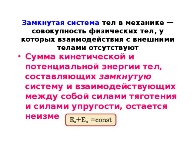 Замкнутая система тел в механике — совокупность физических тел, у которых взаимодействия с внешними телами отсутствуют Сумма кинетической и потенциальной энергии тел, составляющих замкнутую систему и взаимодействующих между собой силами тяготения и силами упругости, остается неизменной . 