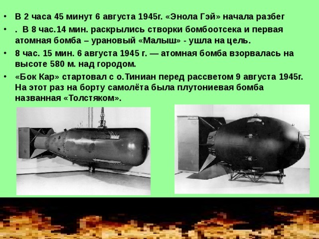 В 2 часа 45 минут 6 августа 1945г. «Энола Гэй» начала разбег . В 8 час.14 мин. раскрылись створки бомбоотсека и первая атомная бомба – урановый «Малыш» - ушла на цель. 8 час. 15 мин. 6 августа 1945 г. — атомная бомба взорвалась на высоте 580 м. над городом. «Бок Кар» стартовал с о.Тиниан перед рассветом 9 августа 1945г. На этот раз на борту самолёта была плутониевая бомба названная «Толстяком».  