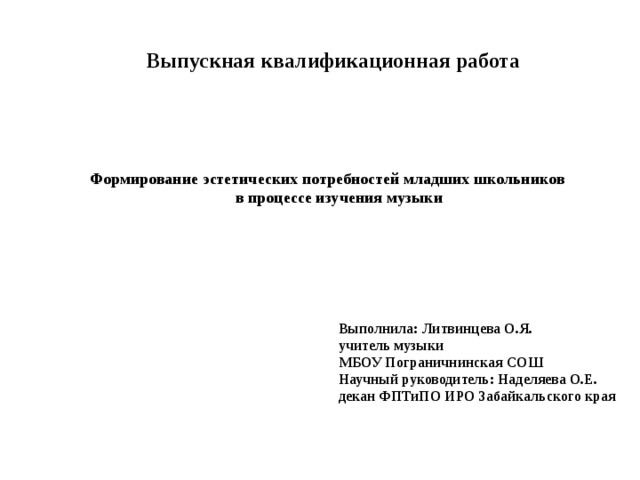  Выпускная квалификационная работа Формирование эстетических потребностей младших школьников  в процессе изучения музыки Выполнила: Литвинцева О.Я. учитель музыки МБОУ Пограничнинская СОШ Научный руководитель: Наделяева О.Е. декан ФПТиПО ИРО Забайкальского края 