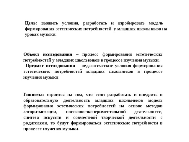 Цель: выявить условия, разработать и апробировать модель формирования эстетических потребностей у младших школьников на уроках музыки . Объект исследования – процесс формирования эстетических потребностей у младших школьников в процессе изучения музыки.  Предмет исследования – педагогические условия формирования эстетических потребностей младших школьников в процессе изучения музыки Гипотеза: строится на том, что если разработать и внедрить в образовательную деятельность младших школьников модель формирования эстетических потребностей на основе методов алгоритмизации, поисково-экспериментальной деятельности, синтеза искусств и совместной творческой деятельности с родителями, то будут формироваться эстетические потребности в процессе изучения музыки. 