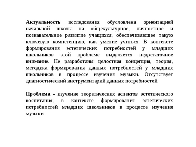 Актуальность исследования обусловлена ориентацией начальной школы на общекультурное, личностное и познавательное развитие учащихся, обеспечивающее такую ключевую компетенцию, как умение учиться. В контексте формирования эстетических потребностей у младших школьников этой проблеме выделяется недостаточное внимание. Не разработаны целостная концепция, теория, методика формирования данных потребностей у младших школьников в процессе изучения музыки. Отсутствует диагностический инструментарий данных потребностей. Проблема - изучение теоретических аспектов эстетического воспитания, в контексте формирования эстетических потребностей младших школьников в процессе изучения музыки. 