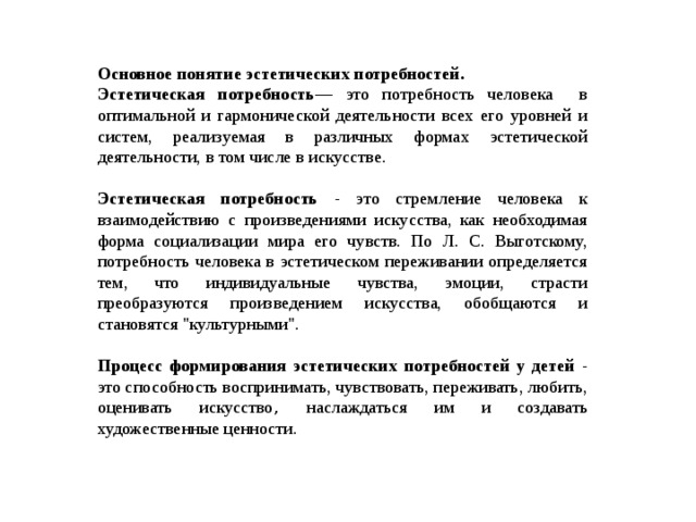 Основное понятие эстетических потребностей. Эстетическая потребность — это потребность человека в оптимальной и гармонической деятельности всех его уровней и систем, реализуемая в различных формах эстетической деятельности, в том числе в искусстве. Эстетическая потребность - это стремление человека к взаимодействию с произведениями искусства, как необходимая форма социализации мира его чувств. По Л. С. Выготскому, потребность человека в эстетическом переживании определяется тем, что индивидуальные чувства, эмоции, страсти преобразуются произведением искусства, обобщаются и становятся 