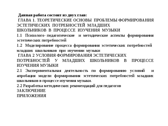  Данная работа состоит из двух глав:  ГЛАВА 1. ТЕОРЕТИЧЕСКИЕ ОСНОВЫ ПРОБЛЕМЫ ФОРМИРОВАНИЯ ЭСТЕТИЧЕСКИХ ПОТРЕБНОСТЕЙ МЛАДШИХ ШКОЛЬНИКОВ В ПРОЦЕССЕ ИЗУЧЕНИЯ МУЗЫКИ 1.1  Психолого- педагогические и методические аспекты формирования эстетических потребностей 1.2  Моделирование процесса формирования эстетических потребностей младших школьников при изучении музыки  ГЛАВА 2 УСЛОВИЯ ФОРМИРОВАНИЯ ЭСТЕТИЧЕСКИХ ПОТРЕБНОСТЕЙ У МЛАДШИХ ШКОЛЬНИКОВ В ПРОЦЕССЕ ИЗУЧЕНИЯ МУЗЫКИ 2.1 Экспериментальная деятельность по формированию условий и апробация модели формирования эстетических потребностей младших школьников в процессе изучения музыки. 2.2 Разработка методических рекомендаций для педагогов ЗАКЛЮЧЕНИЕ ПРИЛОЖЕНИЯ 