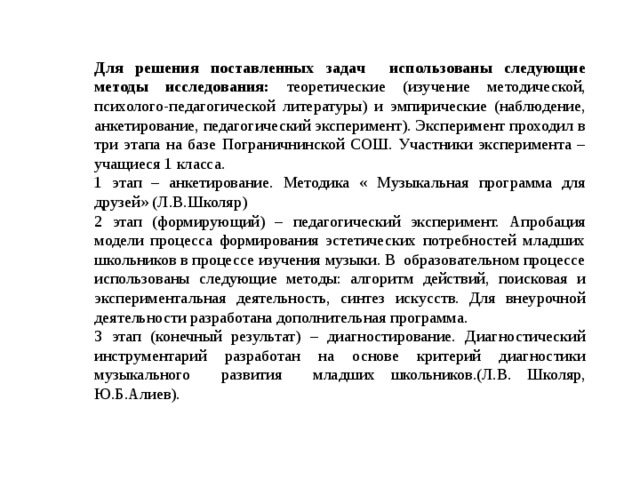 Для решения поставленных задач использованы следующие методы исследования: теоретические (изучение методической, психолого-педагогической литературы) и эмпирические (наблюдение, анкетирование, педагогический эксперимент). Эксперимент проходил в три этапа на базе Пограничнинской СОШ. Участники эксперимента – учащиеся 1 класса. 1 этап – анкетирование. Методика « Музыкальная программа для друзей» (Л.В.Школяр) 2 этап (формирующий) – педагогический эксперимент. Апробация модели процесса формирования эстетических потребностей младших школьников в процессе изучения музыки. В образовательном процессе использованы следующие методы: алгоритм действий, поисковая и экспериментальная деятельность, синтез искусств. Для внеурочной деятельности разработана дополнительная программа. 3 этап (конечный результат) – диагностирование. Диагностический инструментарий разработан на основе критерий диагностики музыкального развития младших школьников.(Л.В. Школяр, Ю.Б.Алиев). 