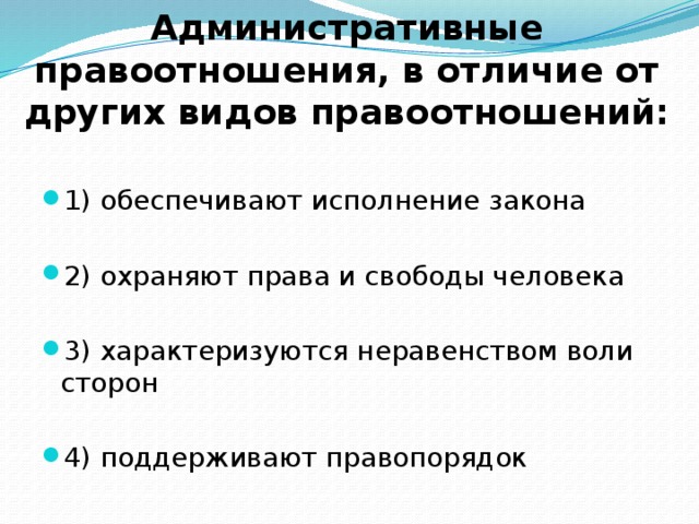         Административные правоотношения, в отличие от других видов правоотношений: 1) обеспечивают исполнение закона 2) охраняют права и свободы человека 3) характеризуются неравенством воли сторон 4) поддерживают правопорядок 