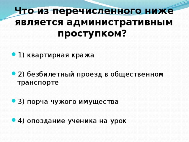  Что из перечисленного ниже является административным проступком? 1) квартирная кража 2) безбилетный проезд в общественном транспорте 3) порча чужого имущества 4) опоздание ученика на урок 