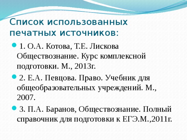 Список использованных печатных источников: 1. О.А. Котова, Т.Е. Лискова Обществознание. Курс комплексной подготовки. М., 2013г. 2. Е.А. Певцова. Право. Учебник для общеобразовательных учреждений. М., 2007. 3. П.А. Баранов, Обществознание. Полный справочник для подготовки к ЕГЭ.М.,2011г. 