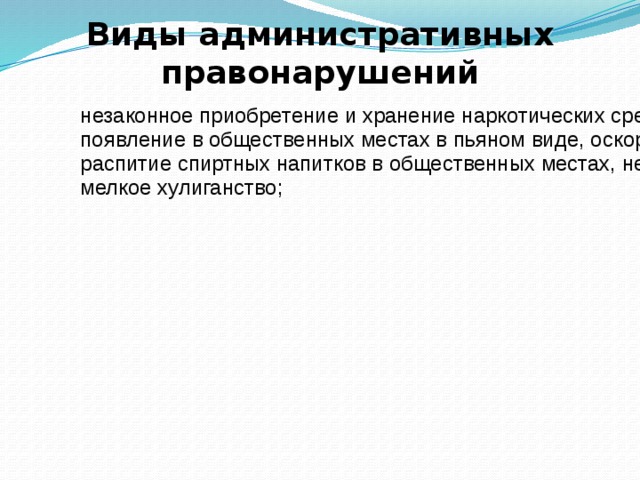 Виды административных правонарушений незаконное приобретение и хранение наркотических средств в небольших размерах; появление в общественных местах в пьяном виде, оскорбляющие человеческое достоинство и общественную нравственность; распитие спиртных напитков в общественных местах, не предназначенных для этих целей и др. мелкое хулиганство; Против общественного порядка Против общественного порядка 