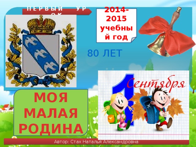 П Е Р В Ы Й У Р О К 2014-2015 учебный год 80 ЛЕТ МОЯ МАЛАЯ РОДИНА Автор: Стах Наталья Александровна 
