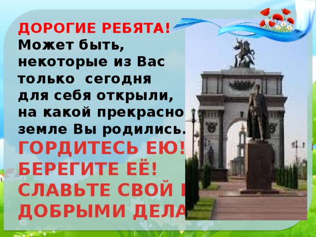 ДОРОГИЕ РЕБЯТА!  Может быть, некоторые из Вас только сегодня для себя открыли, на какой прекрасной земле Вы родились. ГОРДИТЕСЬ ЕЮ! БЕРЕГИТЕ ЕЁ! СЛАВЬТЕ СВОЙ КРАЙ ДОБРЫМИ ДЕЛАМИ! 