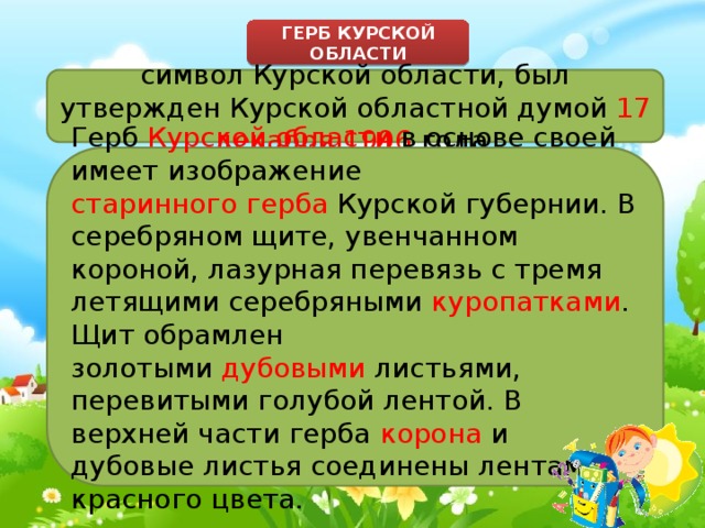 ГЕРБ КУРСКОЙ ОБЛАСТИ символ Курской области, был утвержден Курской областной думой  17 декабря 1996  года. Герб  Курской области  в основе своей имеет изображение старинного герба  Курской губернии. В серебряном щите, увенчанном короной, лазурная перевязь с тремя летящими серебряными  куропатками . Щит обрамлен золотыми  дубовыми  листьями, перевитыми голубой лентой. В верхней части герба  корона  и дубовые листья соединены лентами красного цвета. 