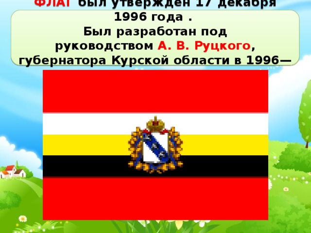 ФЛАГ был утверждён 17 декабря 1996 года . Был разработан под руководством  А. В. Руцкого , губернатора Курской области в 1996—2000 годах. 
