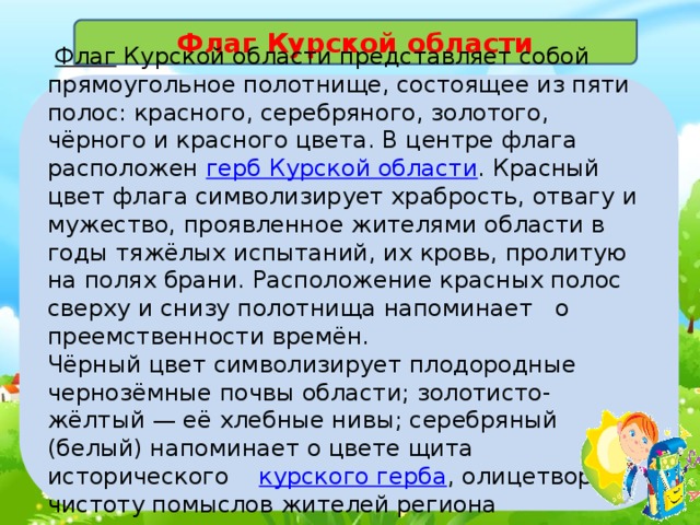 Флаг Курской области  Флаг   Курской области представляет собой прямоугольное полотнище, состоящее из пяти полос: красного, серебряного, золотого, чёрного и красного цвета. В центре флага расположен  герб Курской области . Красный цвет флага символизирует храбрость, отвагу и мужество, проявленное жителями области в годы тяжёлых испытаний, их кровь, пролитую на полях брани. Расположение красных полос сверху и снизу полотнища напоминает о преемственности времён. Чёрный цвет символизирует плодородные чернозёмные почвы области; золотисто-жёлтый — её хлебные нивы; серебряный (белый) напоминает о цвете щита исторического  курского герба , олицетворяя чистоту помыслов жителей региона 