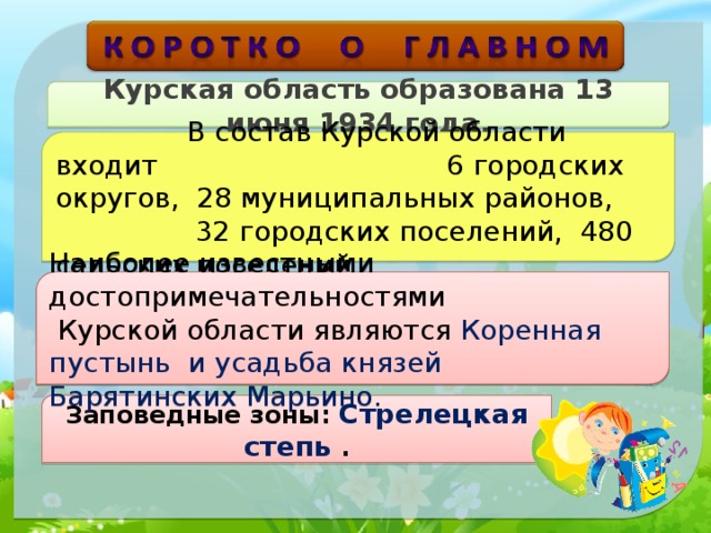 Курская область образована 13 июня 1934 года.  В состав Курской области входит 6 городских округов, 28 муниципальных районов, 32 городских поселений, 480 сельских поселений Наиболее известными достопримечательностями   Курской области являются  Коренная пустынь и усадьба князей Барятинских Марьино. Заповедные зоны: Стрелецкая степь   . 