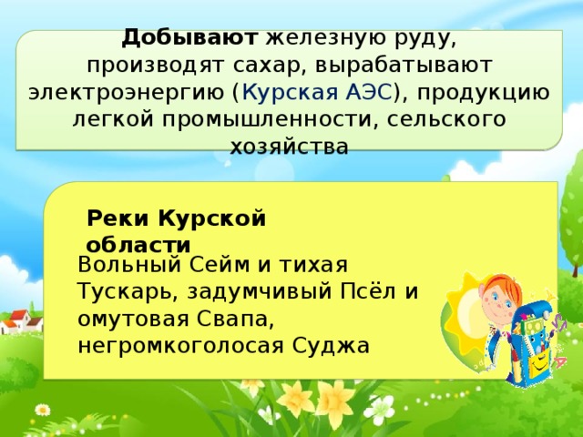 Добывают железную руду, производят сахар, вырабатывают электроэнергию ( Курская АЭС ), продукцию легкой промышленности, сельского хозяйства  Реки Курской области Вольный Сейм и тихая Тускарь, задумчивый Псёл и омутовая Свапа, негромкоголосая Суджа 